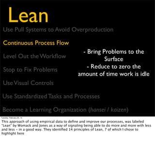 Lean

Use Pull Systems to Avoid Overproduction
Continuous Process Flow
Level Out the Workﬂow
Stop to Fix Problems

- Unevenness causes waste
in forecast, planning and
production, so work
towards smooth work

Use Visual Controls
Use Standardized Tasks and Processes
Become a Learning Organization (hansei / kaizen)
Tuesday, February 25, 14

This approach of using empirical data to deﬁne and improve our processes, was labeled
“Lean” by Womack and Jones as a way of signaling being able to do more and more with less
and less - in a good way. They identiﬁed 14 principles of Lean, 7 of which I chose to
highlight here

 