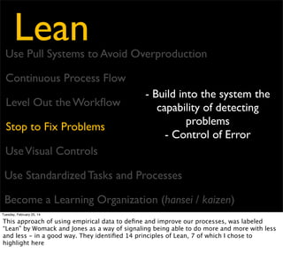 Lean

Use Pull Systems to Avoid Overproduction
Continuous Process Flow
Level Out the Workﬂow
Stop to Fix Problems
Use Visual Controls

- Use simple visual
indicators to know if in
standard condition or
deviation
- Reports should be one
page, even ﬁnancial reports

Use Standardized Tasks and Processes
Become a Learning Organization (hansei / kaizen)
Tuesday, February 25, 14

This approach of using empirical data to deﬁne and improve our processes, was labeled
“Lean” by Womack and Jones as a way of signaling being able to do more and more with less
and less - in a good way. They identiﬁed 14 principles of Lean, 7 of which I chose to
highlight here

 