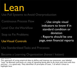 Lean

Use Pull Systems to Avoid Overproduction
Continuous Process Flow
Level Out the Workﬂow
Stop to Fix Problems
Use Visual Controls

- Use stable, repeatable
methods
- Capture the current
method, learn from it, then
capture the new method

Use Standardized Tasks and Processes
Become a Learning Organization (hansei / kaizen)
Tuesday, February 25, 14

This approach of using empirical data to deﬁne and improve our processes, was labeled
“Lean” by Womack and Jones as a way of signaling being able to do more and more with less
and less - in a good way. They identiﬁed 14 principles of Lean, 7 of which I chose to
highlight here

 
