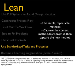 Lean

Use Pull Systems to Avoid Overproduction
Continuous Process Flow
Level Out the Workﬂow
Stop to Fix Problems

- Hansei - Relentless
Reﬂection
- Kaizen - Continuous
Improvement

Use Visual Controls
Use Standardized Tasks and Processes
Become a Learning Organization (hansei / kaizen)
Tuesday, February 25, 14

These principles formed the basis of what Womack and Jones saw as Lean thinking across
industries. Then, in 2003, Tom and Mary Poppendieck

 