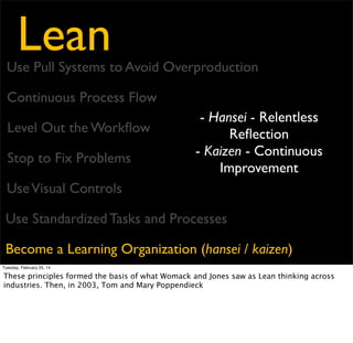 Lean
Eliminate Waste
Amplify Learning
Decide as Late as Possible
Deliver as Fast as Possible
Empower the Team
Build Integrity In
See the Whole

Tuesday, February 25, 14

published one of the ﬁrst books bridging the gap to the software world. In it, they took the
14 principles and boiled them down to 7 principles and 22 tools.

 