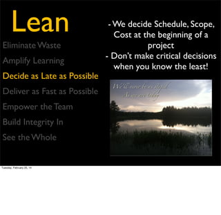 Lean

- The longer work is in
progress, the more time it has
to collect bugs
- Once you’ve decided a
Eliminate Waste
feature is necessary, deliver it!
Amplify Learning
- Unrealized features are
inventory
Decide as Late as Possible
Deliver as Fast as Possible
Empower the Team
Build Integrity In
See the Whole

Tuesday, February 25, 14

 