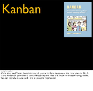 Kanban
/kahn-bahn/

Tuesday, February 25, 14

While Mary and Tom’s book introduced several tools to implement the principles, in 2010,
David Anderson published a book introducing the idea of Kanban in the technology world.
Kanban literally means card - it’s a signaling mechanism

 