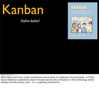 Kanban
/kahn-bahn/

Tuesday, February 25, 14

While Mary and Tom’s book introduced several tools to implement the principles, in 2010,
David Anderson published a book introducing the idea of Kanban in the technology world.
Kanban literally means card - it’s a signaling mechanism

 