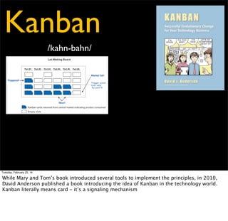 Kanban
/kahn-bahn/

Tuesday, February 25, 14

While Mary and Tom’s book introduced several tools to implement the principles, in 2010,
David Anderson published a book introducing the idea of Kanban in the technology world.
Kanban literally means card - it’s a signaling mechanism

 