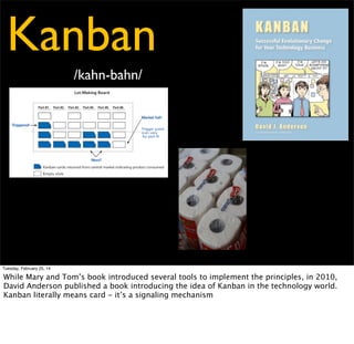 Kanban
5 Steps to Kanban
- Visualize Workﬂow
- Limit Work-in-Progress
- Measure and Manage Flow
- Make Process Policies Explicit
- Use Models to Recognize
Improvement Opportunities

Tuesday, February 25, 14

But Kanban is also a system with ﬁve key properties that have been observed in teams which
are successful with it. Those are

 