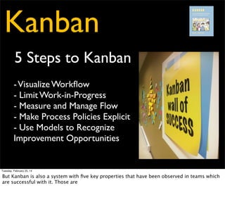 Kanban
5 Steps to Kanban
- Visualize Workﬂow
- Limit Work-in-Progress
- Measure and Manage Flow
- Make Process Policies Explicit
- Use Models to Recognize
Improvement Opportunities

Tuesday, February 25, 14

 