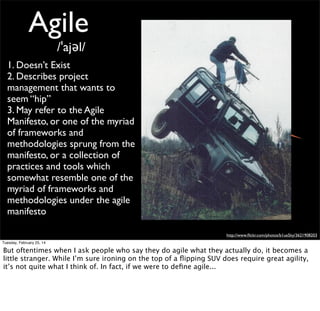 Tuesday, February 25, 14

In fact, it might even go as far as this. But even if an Agile Methodology doesn’t exist, the
agile movement has create some really valuable elements, starting with the agile manifesto

 