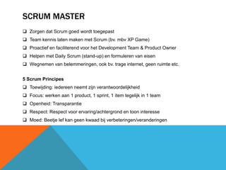 SCRUM MASTER 
 Zorgen dat Scrum goed wordt toegepast 
 Team kennis laten maken met Scrum (bv. mbv XP Game) 
 Proactief en faciliterend voor het Development Team & Product Owner 
 Helpen met Daily Scrum (stand-up) en formuleren van eisen 
 Wegnemen van belemmeringen, ook bv. trage internet, geen ruimte etc. 
5 Scrum Principes 
 Toewijding: iedereen neemt zijn verantwoordelijkheid 
 Focus: werken aan 1 product, 1 sprint, 1 item tegelijk in 1 team 
 Openheid: Transparantie 
 Respect: Respect voor ervaring/achtergrond en toon interesse 
 Moed: Beetje lef kan geen kwaad bij verbeteringen/veranderingen 
 