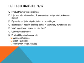 PRODUCT BACKLOG 1/6 
 Product Owner is de eigenaar 
 Lijst van alle taken (eisen & wensen) om het product te kunnen 
maken 
 Dynamische lijst met prioriteiten en schattingen 
 Bestaat uit “Product Backlog items” = user story (functionele eis) 
 “wat” wordt beschreven en niet “hoe” 
 Communicatiemiddel 
 Product Backlog bestaat uit: 
 Wensen (features) 
 Eisen (qualities) 
 Problemen (bugs, issues) 
 