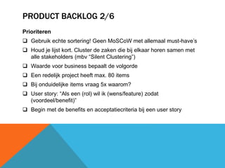PRODUCT BACKLOG 2/6 
Prioriteren 
 Gebruik echte sortering! Geen MoSCoW met allemaal must-have’s 
 Houd je lijst kort. Cluster de zaken die bij elkaar horen samen met 
alle stakeholders (mbv “Silent Clustering”) 
 Waarde voor business bepaalt de volgorde 
 Een redelijk project heeft max. 80 items 
 Bij onduidelijke items vraag 5x waarom? 
 User story: “Als een (rol) wil ik (wens/feature) zodat 
(voordeel/benefit)” 
 Begin met de benefits en acceptatiecriteria bij een user story 
 