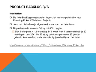 PRODUCT BACKLOG 3/6 
Inschatten 
 De hele Backlog moet worden ingeschat in story points (bv. mbv 
Planning Poker / Wideband Delphi) 
 Je schat niet alleen je eigen werk maar van het hele team 
 Bepaal waarde van een “story point” in dagen. 
 Bijv. Story point = 1,5 mandag. In 1 week met 4 personen heb je 20 
mandagen dus 20x1,5= 35 story point. Als per week 35 punten 
gehaald kan worden, is dat de velocity (snelheid) van het team 
http://www.scrum-institute.org/Effort_Estimations_Planning_Poker.php 
 