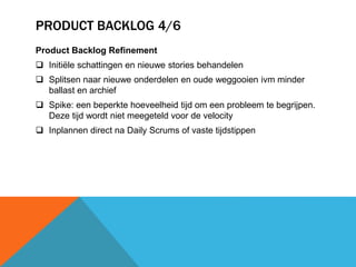 PRODUCT BACKLOG 4/6 
Product Backlog Refinement 
 Initiële schattingen en nieuwe stories behandelen 
 Splitsen naar nieuwe onderdelen en oude weggooien ivm minder 
ballast en archief 
 Spike: een beperkte hoeveelheid tijd om een probleem te begrijpen. 
Deze tijd wordt niet meegeteld voor de velocity 
 Inplannen direct na Daily Scrums of vaste tijdstippen 
 