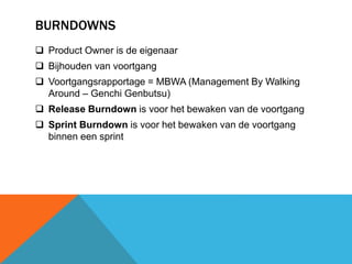 BURNDOWNS 
 Product Owner is de eigenaar 
 Bijhouden van voortgang 
 Voortgangsrapportage = MBWA (Management By Walking 
Around – Genchi Genbutsu) 
 Release Burndown is voor het bewaken van de voortgang 
 Sprint Burndown is voor het bewaken van de voortgang 
binnen een sprint 
 