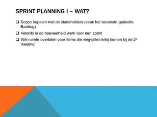 SPRINT PLANNING I – WAT? 
 Scope bepalen met de stakeholders (vaak het bovenste gedeelte 
Backlog) 
 Velocity is de hoeveelheid werk voor een sprint 
 Wel ruimte overlaten voor items die wegvallen/erbij komen bij de 2e 
meeting 
 