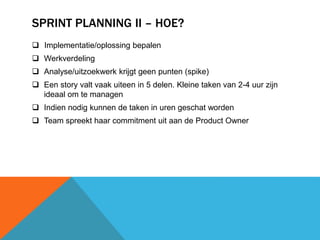 SPRINT PLANNING II – HOE? 
 Implementatie/oplossing bepalen 
 Werkverdeling 
 Analyse/uitzoekwerk krijgt geen punten (spike) 
 Een story valt vaak uiteen in 5 delen. Kleine taken van 2-4 uur zijn 
ideaal om te managen 
 Indien nodig kunnen de taken in uren geschat worden 
 Team spreekt haar commitment uit aan de Product Owner 
 