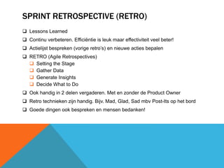 SPRINT RETROSPECTIVE (RETRO) 
 Lessons Learned 
 Continu verbeteren. Efficiëntie is leuk maar effectiviteit veel beter! 
 Actielijst bespreken (vorige retro’s) en nieuwe acties bepalen 
 RETRO (Agile Retrospectives) 
 Setting the Stage 
 Gather Data 
 Generate Insights 
 Decide What to Do 
 Ook handig in 2 delen vergaderen. Met en zonder de Product Owner 
 Retro technieken zijn handig. Bijv. Mad, Glad, Sad mbv Post-Its op het bord 
 Goede dingen ook bespreken en mensen bedanken! 
 