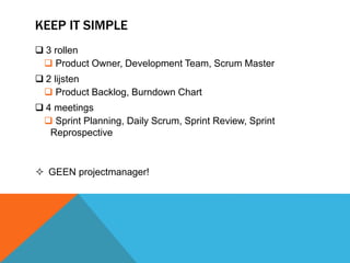 KEEP IT SIMPLE 
 3 rollen 
 Product Owner, Development Team, Scrum Master 
 2 lijsten 
 Product Backlog, Burndown Chart 
 4 meetings 
 Sprint Planning, Daily Scrum, Sprint Review, Sprint 
Reprospective 
 GEEN projectmanager! 
 