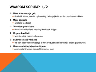 WAAROM SCRUM? 1/2 
 Meer waar voor je geld 
 duidelijk items, sneller oplevering, belangrijkste punten eerder oppakken 
 Meer controle 
 snellere feedback 
 Tevreden gebruikers 
 dmv Sprint Reviews mening/feedback krijgen 
 Hogere kwaliteit 
 ivm iteraties vaker verbeteren 
 Business case validatie 
 na een paar weken weet je of het product haalbaar is tov alleen papierwerk 
 Meer aansluiting bij opdrachtgever 
 geen afstand tussen opdrachtnemen er klant 
 