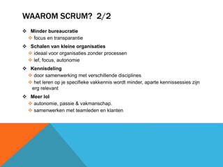 WAAROM SCRUM? 2/2 
 Minder bureaucratie 
 focus en transparantie 
 Schalen van kleine organisaties 
 ideaal voor organisaties zonder processen 
 lef, focus, autonomie 
 Kennisdeling 
 door samenwerking met verschillende disciplines 
 het leren op je specifieke vakkennis wordt minder, aparte kennissessies zijn 
erg relevant 
 Meer lol 
 autonomie, passie & vakmanschap. 
 samenwerken met teamleden en klanten 
 