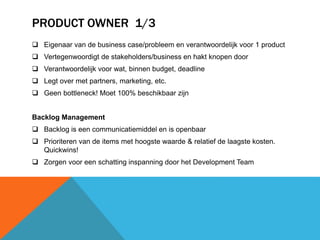 PRODUCT OWNER 1/3 
 Eigenaar van de business case/probleem en verantwoordelijk voor 1 product 
 Vertegenwoordigt de stakeholders/business en hakt knopen door 
 Verantwoordelijk voor wat, binnen budget, deadline 
 Legt over met partners, marketing, etc. 
 Geen bottleneck! Moet 100% beschikbaar zijn 
Backlog Management 
 Backlog is een communicatiemiddel en is openbaar 
 Prioriteren van de items met hoogste waarde & relatief de laagste kosten. 
Quickwins! 
 Zorgen voor een schatting inspanning door het Development Team 
 