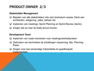PRODUCT OWNER 2/3 
Stakeholder Management 
 Bepalen van alle stakeholders mbv een brainstorm sessie. Denk aan 
architecten, wetgeving, sales, beheer etc. 
 Inplannen van meetings; Sprint Planning en Sprint Review (demo) 
 Zorgen dat ze naar de Daily Scrum komen 
Development Team 
 Inplannen van vaste momenten voor meetings/werkafspraken 
 Gebruiken van technieken bij schattingen inspanning. Bijv. Planning 
Poker 
 Zorgen voor een eenduidige interpretatie en goedkoopste 
implementatie 
 