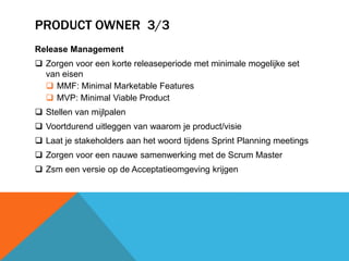 PRODUCT OWNER 3/3 
Release Management 
 Zorgen voor een korte releaseperiode met minimale mogelijke set 
van eisen 
 MMF: Minimal Marketable Features 
 MVP: Minimal Viable Product 
 Stellen van mijlpalen 
 Voortdurend uitleggen van waarom je product/visie 
 Laat je stakeholders aan het woord tijdens Sprint Planning meetings 
 Zorgen voor een nauwe samenwerking met de Scrum Master 
 Zsm een versie op de Acceptatieomgeving krijgen 
 