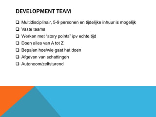 DEVELOPMENT TEAM 
 Multidisciplinair, 5-9 personen en tijdelijke inhuur is mogelijk 
 Vaste teams 
 Werken met “story points” ipv echte tijd 
 Doen alles van A tot Z 
 Bepalen hoe/wie gaat het doen 
 Afgeven van schattingen 
 Autonoom/zelfsturend 
 