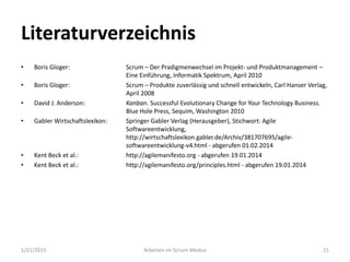 Literaturverzeichnis
• Boris Gloger: Scrum – Der Pradigmenwechsel im Projekt- und Produktmanagement –
Eine Einführung, Informatik Spektrum, April 2010
• Boris Gloger: Scrum – Produkte zuverlässig und schnell entwickeln, Carl Hanser Verlag,
April 2008
• David J. Anderson: Kanban. Successful Evolutionary Change for Your Technology Business.
Blue Hole Press, Sequim, Washington 2010
• Gabler Wirtschaftslexikon: Springer Gabler Verlag (Herausgeber), Stichwort: Agile
Softwareentwicklung,
http://wirtschaftslexikon.gabler.de/Archiv/381707695/agile-
softwareentwicklung-v4.html - abgerufen 01.02.2014
• Kent Beck et al.: http://agilemanifesto.org - abgerufen 19.01.2014
• Kent Beck et al.: http://agilemanifesto.org/principles.html - abgerufen 19.01.2014
1/21/2015 Arbeiten im Scrum-Modus 21
 