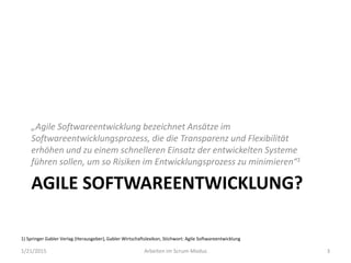 AGILE SOFTWAREENTWICKLUNG?
„Agile Softwareentwicklung bezeichnet Ansätze im
Softwareentwicklungsprozess, die die Transparenz und Flexibilität
erhöhen und zu einem schnelleren Einsatz der entwickelten Systeme
führen sollen, um so Risiken im Entwicklungsprozess zu minimieren“1
1/21/2015 Arbeiten im Scrum-Modus 3
1) Springer Gabler Verlag (Herausgeber), Gabler Wirtschaftslexikon, Stichwort: Agile Softwareentwicklung
 