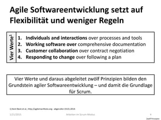 Agile Softwareentwicklung setzt auf
Flexibilität und weniger Regeln
1/21/2015 Arbeiten im Scrum-Modus 4
VierWerte1
1. Individuals and interactions over processes and tools
2. Working software over comprehensive documentation
3. Customer collaboration over contract negotiation
4. Responding to change over following a plan
Vier Werte und daraus abgeleitet zwölf Prinzipien bilden den
Grundstein agiler Softwareentwicklung – und damit die Grundlage
für Scrum.
1) Kent Beck et al., http://agilemanifesto.org - abgerufen 19.01.2014
Zwölf Prinzipien
 