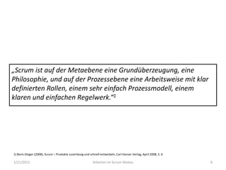 1/21/2015 Arbeiten im Scrum-Modus 8
„Scrum ist auf der Metaebene eine Grundüberzeugung, eine
Philosophie, und auf der Prozessebene eine Arbeitsweise mit klar
definierten Rollen, einem sehr einfach Prozessmodell, einem
klaren und einfachen Regelwerk.“1
1) Boris Gloger (2008), Scrum – Produkte zuverlässig und schnell entwickeln, Carl Hanser Verlag, April 2008, S. 6
 