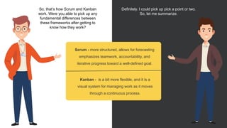 So, that’s how Scrum and Kanban
work. Were you able to pick up any
fundamental differences between
these frameworks after getting to
know how they work?
Definitely. I could pick up pick a point or two.
So, let me summarize.
Scrum - more structured, allows for forecasting
emphasizes teamwork, accountability, and
iterative progress toward a well-defined goal.
Kanban - is a bit more flexible, and it is a
visual system for managing work as it moves
through a continuous process.
 