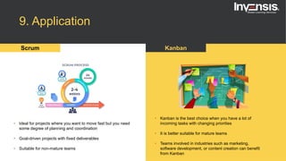 9. Application
Scrum Kanban
• Ideal for projects where you want to move fast but you need
some degree of planning and coordination
• Goal-driven projects with fixed deliverables
• Suitable for non-mature teams
• Kanban is the best choice when you have a lot of
incoming tasks with changing priorities
• It is better suitable for mature teams
• Teams involved in industries such as marketing,
software development, or content creation can benefit
from Kanban
 