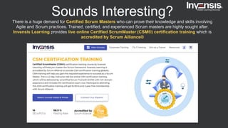Sounds Interesting?
There is a huge demand for Certified Scrum Masters who can prove their knowledge and skills involving
Agile and Scrum practices. Trained, certified, and experienced Scrum masters are highly sought after.
Invensis Learning provides live online Certified ScrumMaster (CSM®) certification training which is
accredited by Scrum Alliance®
 