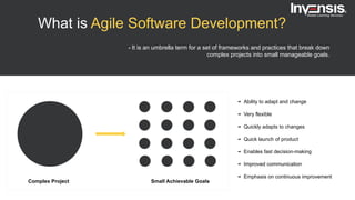 What is Agile Software Development?
- It is an umbrella term for a set of frameworks and practices that break down
complex projects into small manageable goals.
Complex Project Small Achievable Goals
Ability to adapt and change
Very flexible
Quickly adapts to changes
Quick launch of product
Enables fast decision-making
Improved communication
Emphasis on continuous improvement
 
