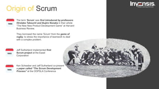 Origin of Scrum
Jeff Sutherland implemented first
Scrum project at the Easel
Corporation
Ken Schwaber and Jeff Sutherland co-present
a paper called “The Scrum Development
Process” at the OOPSLA Conference
The term ‘Scrum’ was first introduced by professors
Hirotaka Takeuchi and Ikujiro Nonaka in their article
“The New New Product Development Game” at Harvard
Business Review.
They borrowed the name 'Scrum' from the game of
rugby, to stress the importance of teamwork to deal
with a complex problem.
 