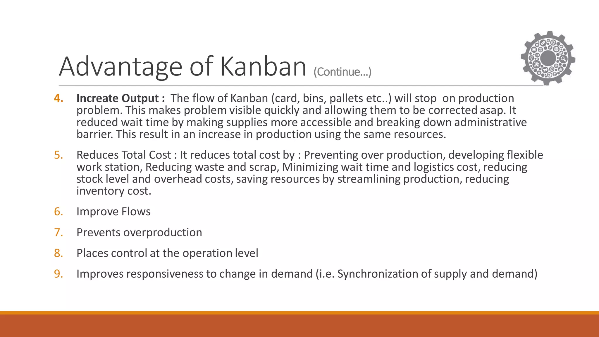 Advantage of Kanban (Continue…)
4. Increate Output : The flow of Kanban (card, bins, pallets etc..) will stop on production
problem. This makes problem visible quickly and allowing them to be corrected asap. It
reduced wait time by making supplies more accessible and breaking down administrative
barrier. This result in an increase in production using the same resources.
5. Reduces Total Cost : It reduces total cost by : Preventing over production, developing flexible
work station, Reducing waste and scrap, Minimizing wait time and logistics cost, reducing
stock level and overhead costs, saving resources by streamlining production, reducing
inventory cost.
6. Improve Flows
7. Prevents overproduction
8. Places control at the operation level
9. Improves responsiveness to change in demand (i.e. Synchronization of supply and demand)
 