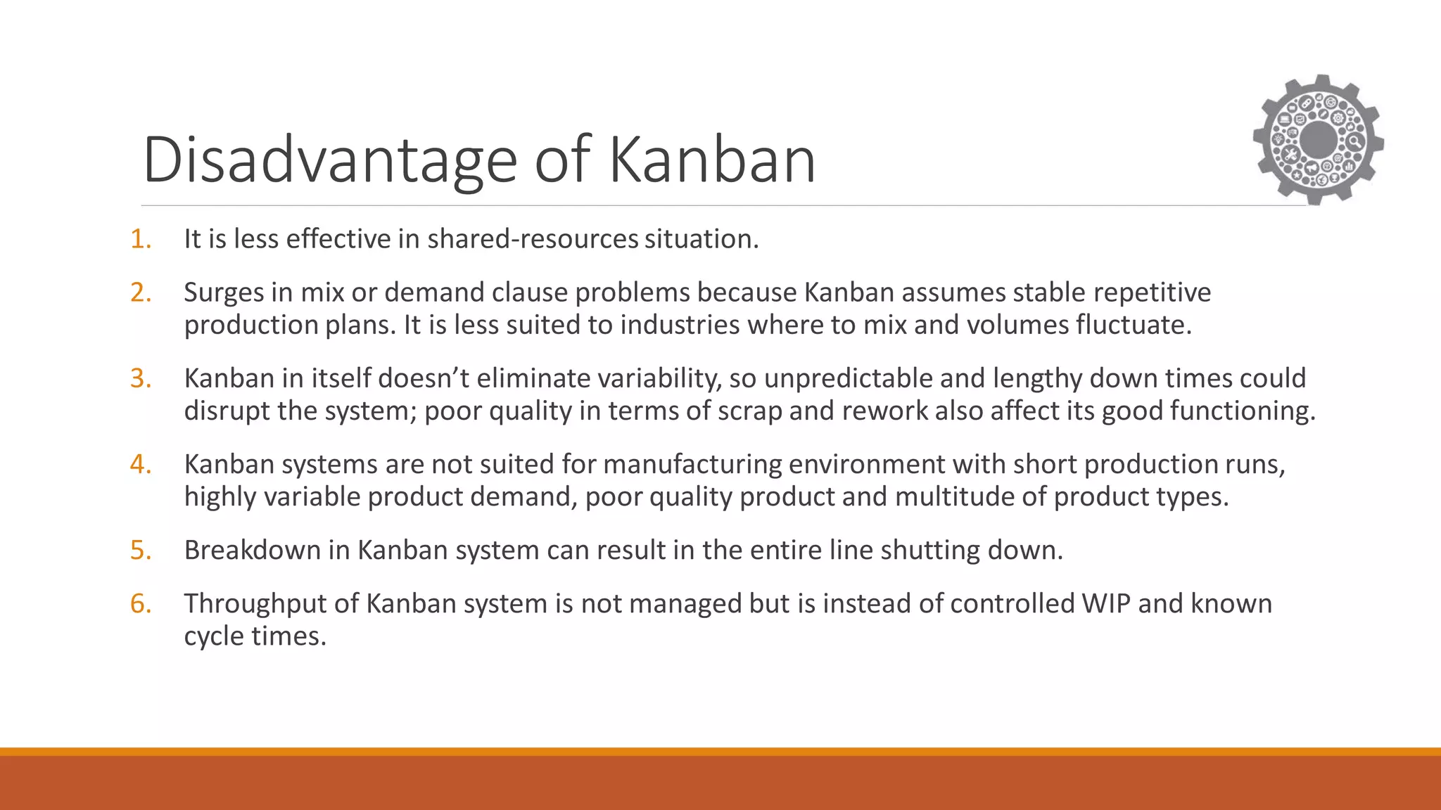 Disadvantage of Kanban
1. It is less effective in shared-resources situation.
2. Surges in mix or demand clause problems because Kanban assumes stable repetitive
production plans. It is less suited to industries where to mix and volumes fluctuate.
3. Kanban in itself doesn’t eliminate variability, so unpredictable and lengthy down times could
disrupt the system; poor quality in terms of scrap and rework also affect its good functioning.
4. Kanban systems are not suited for manufacturing environment with short production runs,
highly variable product demand, poor quality product and multitude of product types.
5. Breakdown in Kanban system can result in the entire line shutting down.
6. Throughput of Kanban system is not managed but is instead of controlled WIP and known
cycle times.
 