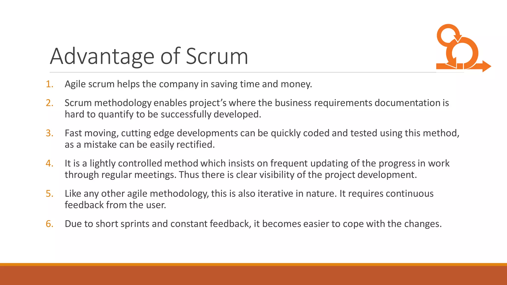 Advantage of Scrum
1. Agile scrum helps the company in saving time and money.
2. Scrum methodology enables project’s where the business requirements documentation is
hard to quantify to be successfully developed.
3. Fast moving, cutting edge developments can be quickly coded and tested using this method,
as a mistake can be easily rectified.
4. It is a lightly controlled method which insists on frequent updating of the progress in work
through regular meetings. Thus there is clear visibility of the project development.
5. Like any other agile methodology, this is also iterative in nature. It requires continuous
feedback from the user.
6. Due to short sprints and constant feedback, it becomes easier to cope with the changes.
 