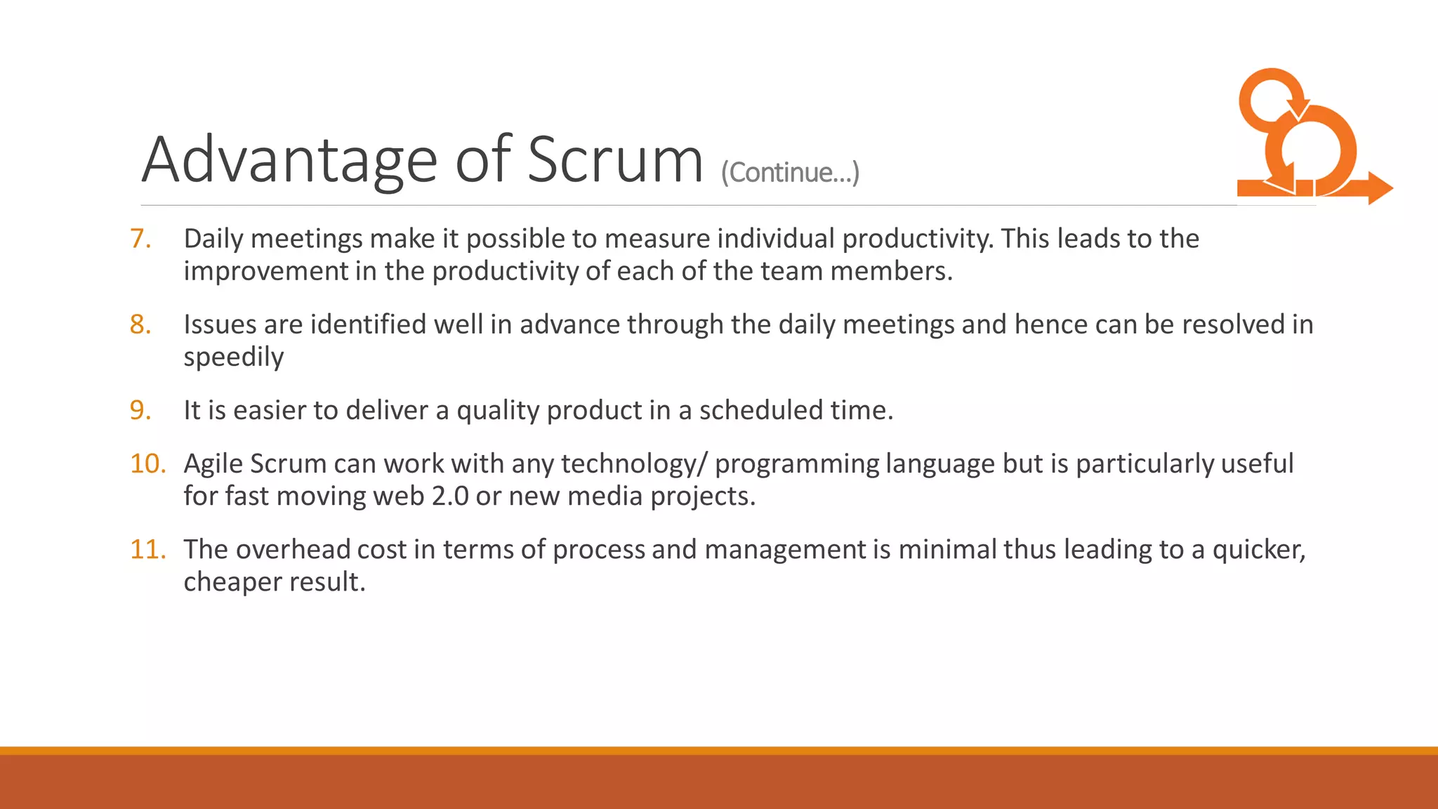 Advantage of Scrum (Continue…)
7. Daily meetings make it possible to measure individual productivity. This leads to the
improvement in the productivity of each of the team members.
8. Issues are identified well in advance through the daily meetings and hence can be resolved in
speedily
9. It is easier to deliver a quality product in a scheduled time.
10. Agile Scrum can work with any technology/ programming language but is particularly useful
for fast moving web 2.0 or new media projects.
11. The overhead cost in terms of process and management is minimal thus leading to a quicker,
cheaper result.
 