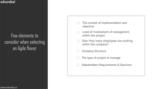 www.edureka.cowww.edureka.co
Few elements to
consider when selecting
an Agile flavor Company Structure
The context of implementation and
objective
Size: How many employees are working
within the company?
The type of project to manage
Stakeholders Requirements & Opinions
Level of involvement of management
within the project
 