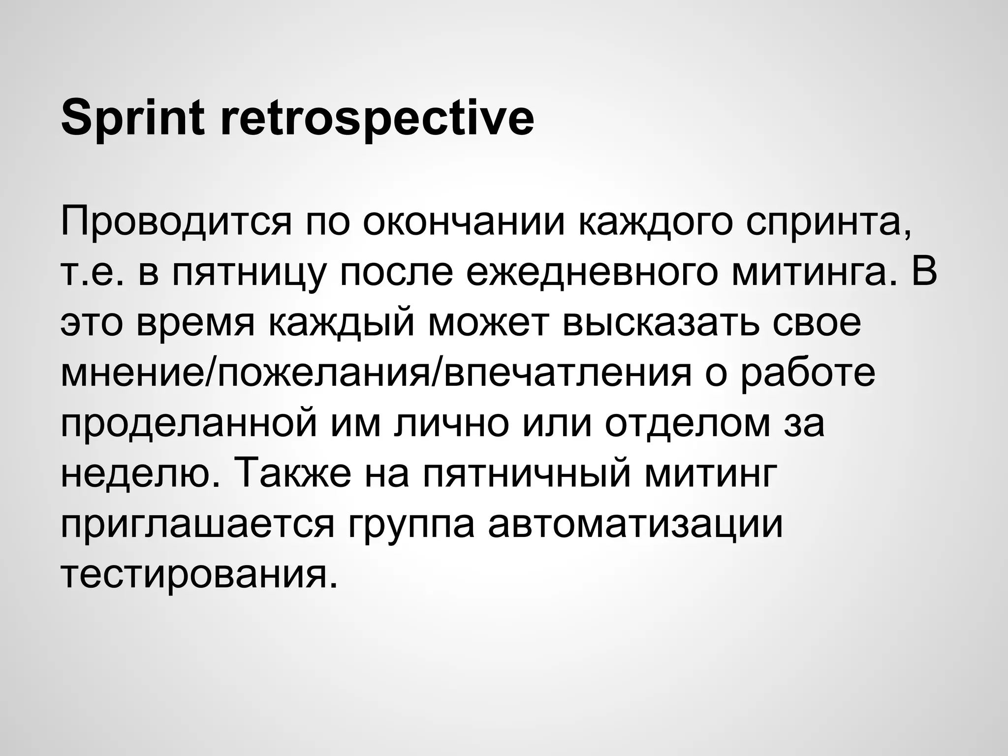 Sprint retrospective
Проводится по окончании каждого спринта,
т.е. в пятницу после ежедневного митинга. В
это время каждый может высказать свое
мнение/пожелания/впечатления о работе
проделанной им лично или отделом за
неделю. Также на пятничный митинг
приглашается группа автоматизации
тестирования.

 