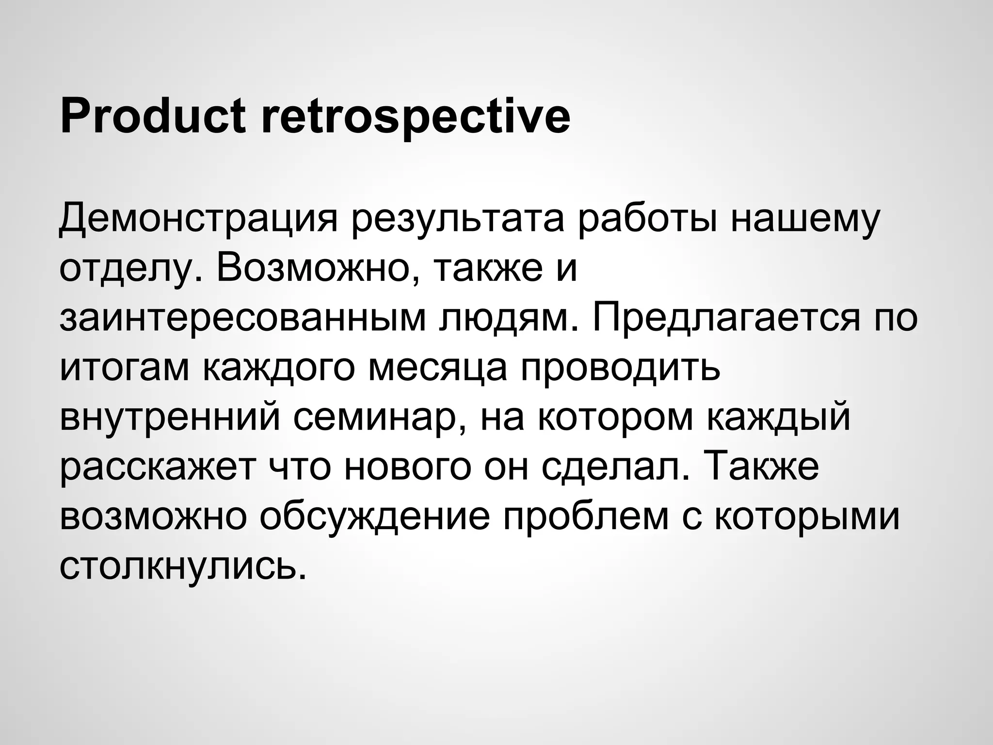 Product retrospective
Демонстрация результата работы нашему
отделу. Возможно, также и
заинтересованным людям. Предлагается по
итогам каждого месяца проводить
внутренний семинар, на котором каждый
расскажет что нового он сделал. Также
возможно обсуждение проблем с которыми
столкнулись.

 