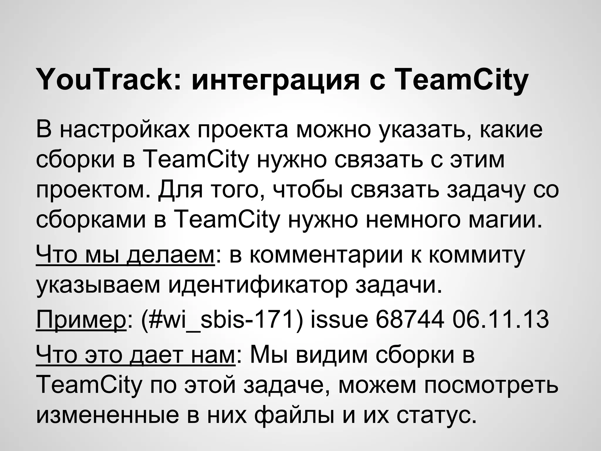 YouTrack: интеграция с TeamCity
В настройках проекта можно указать, какие
сборки в TeamCity нужно связать с этим
проектом. Для того, чтобы связать задачу со
сборками в TeamCity нужно немного магии.
Что мы делаем: в комментарии к коммиту
указываем идентификатор задачи.
Пример: (#wi_sbis-171) issue 68744 06.11.13
Что это дает нам: Мы видим сборки в
TeamCity по этой задаче, можем посмотреть
измененные в них файлы и их статус.

 