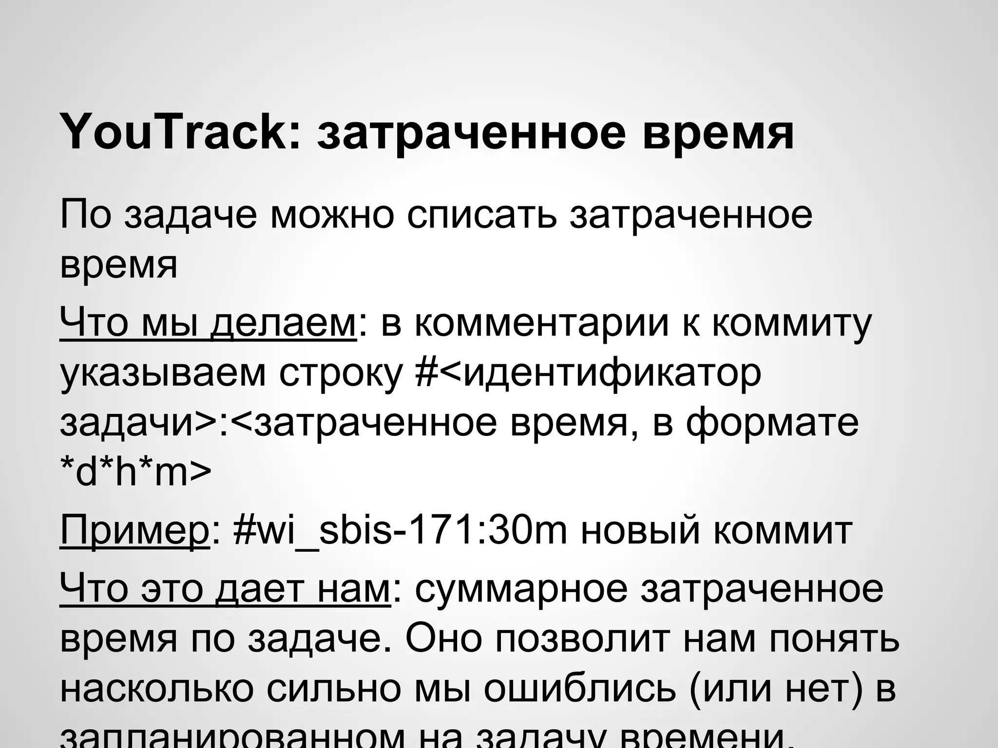 YouTrack: затраченное время
По задаче можно списать затраченное
время
Что мы делаем: в комментарии к коммиту
указываем строку #<идентификатор
задачи>:<затраченное время, в формате
*d*h*m>
Пример: #wi_sbis-171:30m новый коммит
Что это дает нам: суммарное затраченное
время по задаче. Оно позволит нам понять
насколько сильно мы ошиблись (или нет) в

 