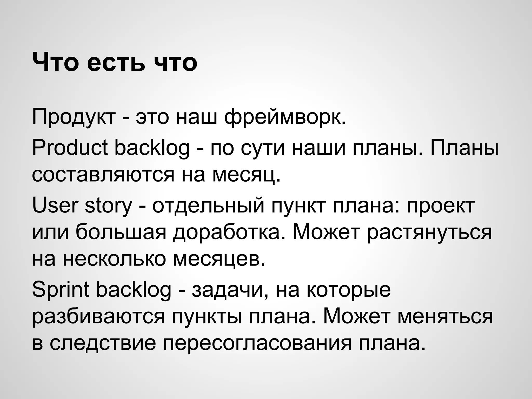 Что есть что
Продукт - это наш фреймворк.
Product backlog - по сути наши планы. Планы
составляются на месяц.
User story - отдельный пункт плана: проект
или большая доработка. Может растянуться
на несколько месяцев.
Sprint backlog - задачи, на которые
разбиваются пункты плана. Может меняться
в следствие пересогласования плана.

 