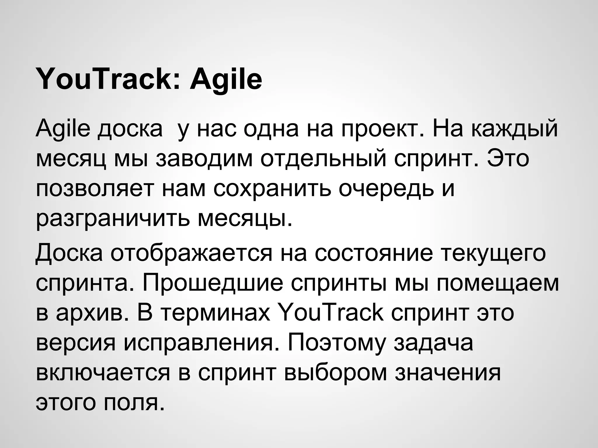 YouTrack: Agile
Agile доска у нас одна на проект. На каждый
месяц мы заводим отдельный спринт. Это
позволяет нам сохранить очередь и
разграничить месяцы.
Доска отображается на состояние текущего
спринта. Прошедшие спринты мы помещаем
в архив. В терминах YouTrack спринт это
версия исправления. Поэтому задача
включается в спринт выбором значения
этого поля.

 