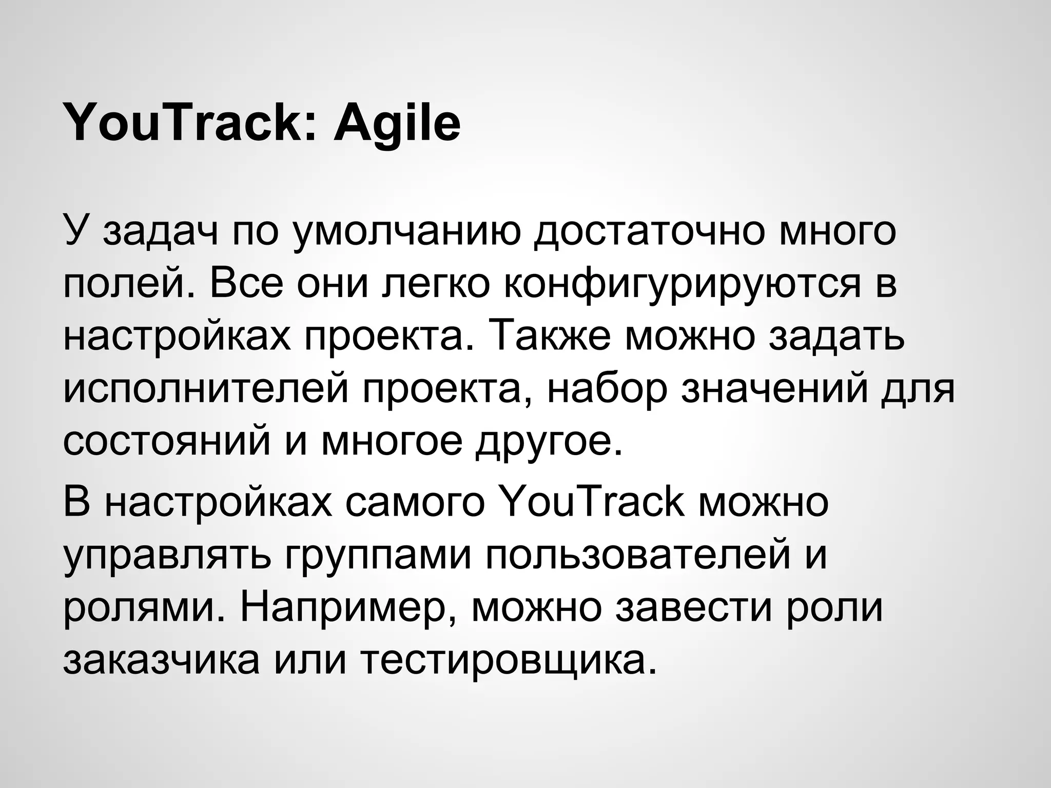 YouTrack: Agile
У задач по умолчанию достаточно много
полей. Все они легко конфигурируются в
настройках проекта. Также можно задать
исполнителей проекта, набор значений для
состояний и многое другое.
В настройках самого YouTrack можно
управлять группами пользователей и
ролями. Например, можно завести роли
заказчика или тестировщика.

 