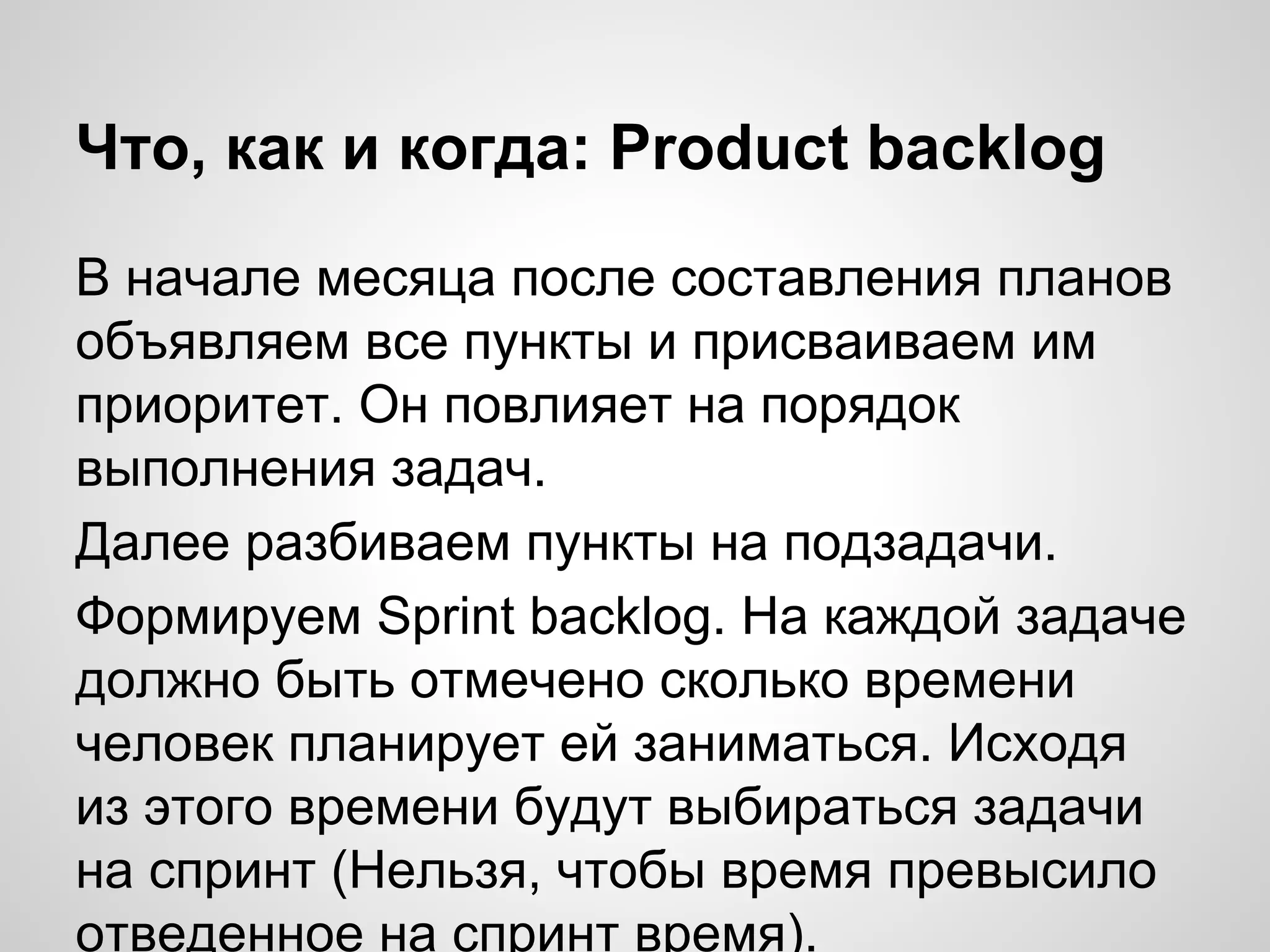 Что, как и когда: Product backlog
В начале месяца после составления планов
объявляем все пункты и присваиваем им
приоритет. Он повлияет на порядок
выполнения задач.
Далее разбиваем пункты на подзадачи.
Формируем Sprint backlog. На каждой задаче
должно быть отмечено сколько времени
человек планирует ей заниматься. Исходя
из этого времени будут выбираться задачи
на спринт (Нельзя, чтобы время превысило
отведенное на спринт время).

 